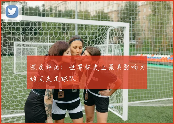 深度评论：世界杯史上最具影响力的五支足球队