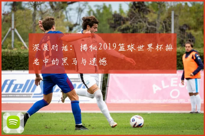 深度对话：揭秘2019篮球世界杯排名中的黑马与遗憾