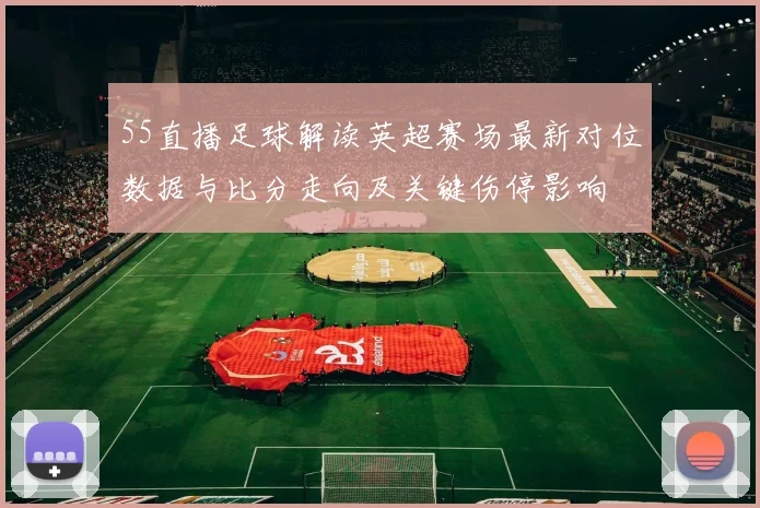 55直播足球解读英超赛场最新对位数据与比分走向及关键伤停影响
