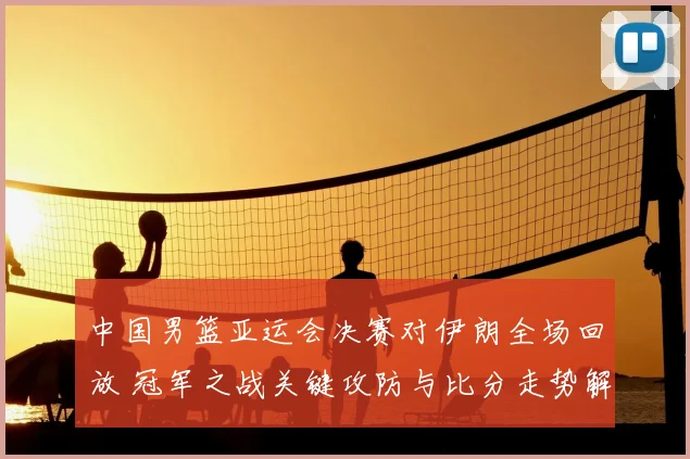 中国男篮亚运会决赛对伊朗全场回放 冠军之战关键攻防与比分走势解析