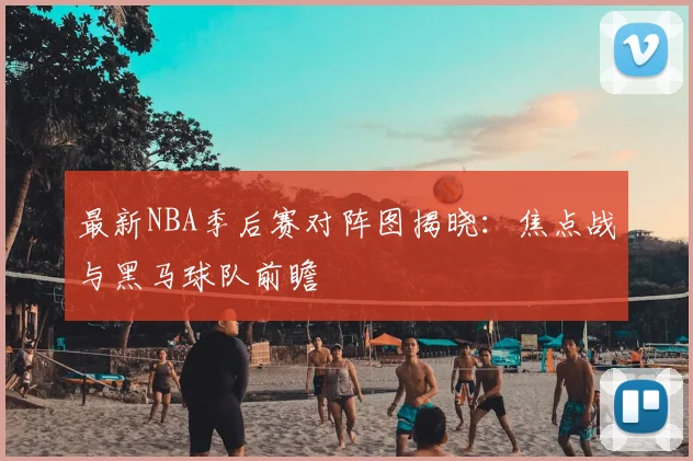 最新NBA季后赛对阵图揭晓：焦点战与黑马球队前瞻