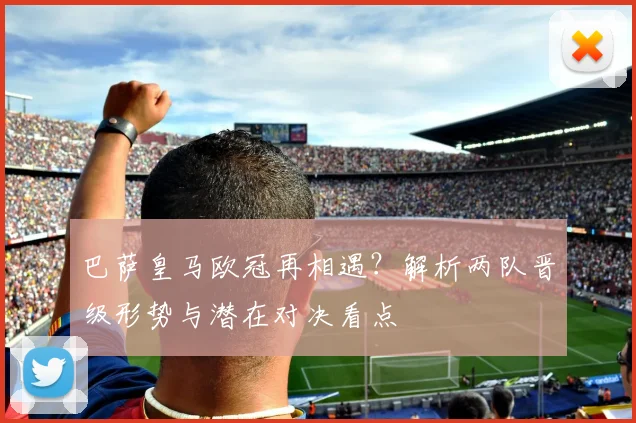 巴萨皇马欧冠再相遇？解析两队晋级形势与潜在对决看点