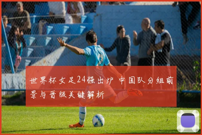 世界杯女足24强出炉 中国队分组前景与晋级关键解析