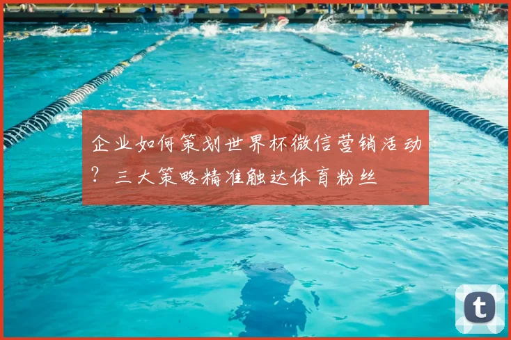 企业如何策划世界杯微信营销活动？三大策略精准触达体育粉丝