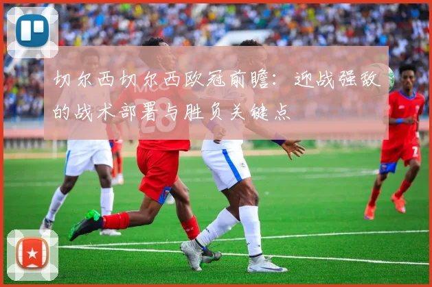 切尔西切尔西欧冠前瞻：迎战强敌的战术部署与胜负关键点