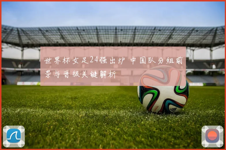 世界杯女足24强出炉 中国队分组前景与晋级关键解析