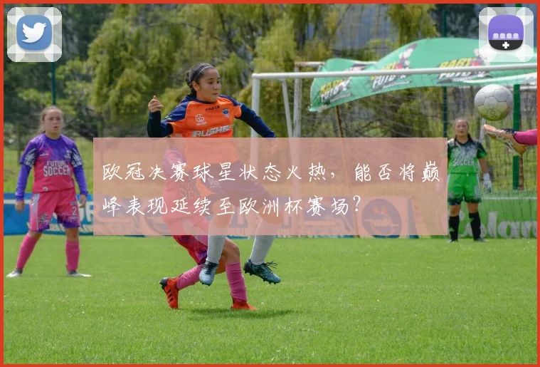 欧冠决赛球星状态火热，能否将巅峰表现延续至欧洲杯赛场？