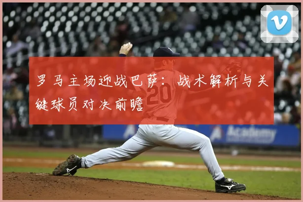 罗马主场迎战巴萨:战术解析与关键球员对决前瞻