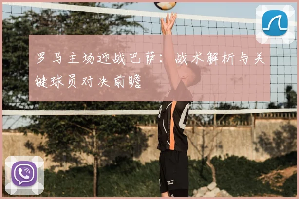 罗马主场迎战巴萨:战术解析与关键球员对决前瞻