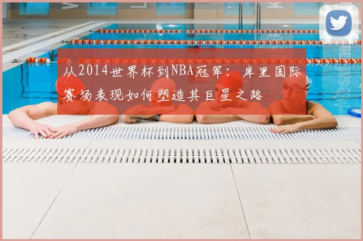 从2014世界杯到NBA冠军：库里国际赛场表现如何塑造其巨星之路