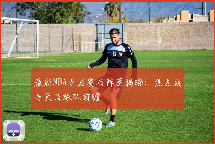 最新NBA季后赛对阵图揭晓：焦点战与黑马球队前瞻
