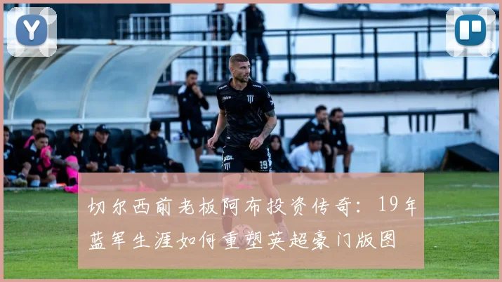 切尔西前老板阿布投资传奇：19年蓝军生涯如何重塑英超豪门版图