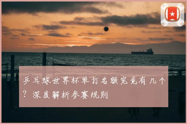 乒乓球世界杯单打名额究竟有几个?深度解析参赛规则