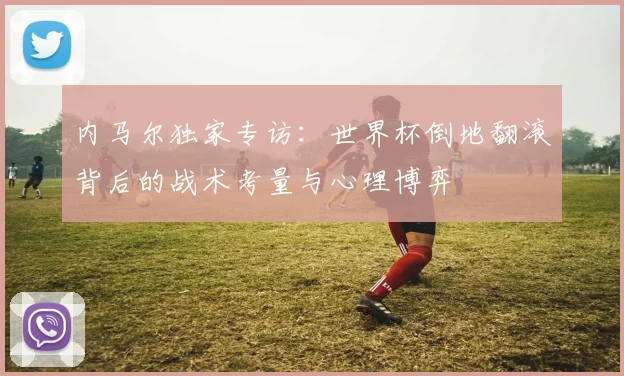 内马尔独家专访:世界杯倒地翻滚背后的战术考量与心理博弈