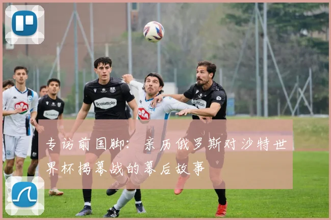 专访前国脚:亲历俄罗斯对沙特世界杯揭幕战的幕后故事