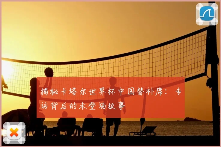 揭秘卡塔尔世界杯中国替补席:专访背后的未登场故事