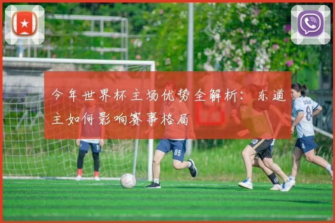 今年世界杯主场优势全解析:东道主如何影响赛事格局