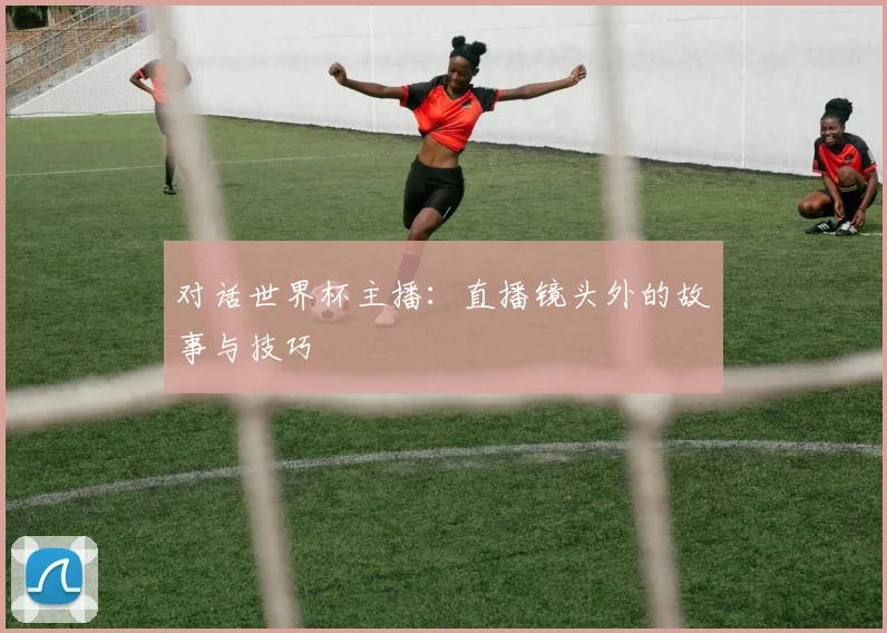 对话世界杯主播:直播镜头外的故事与技巧